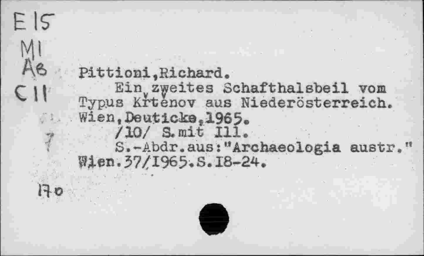 ﻿EIS-
MI
Ae>	Pittіо ni,Richard.
СИ	Einyzweites Schafthalsbeil vom
v ’ Typus Krtenov aus Niederösterreich.
Wien,Deutickef1965.
/10/ S.mit Ill.
S.-Abdr.aus : ’’Archaeologia austr. ” Wien.37/1965.S.18-24.
ІЯо